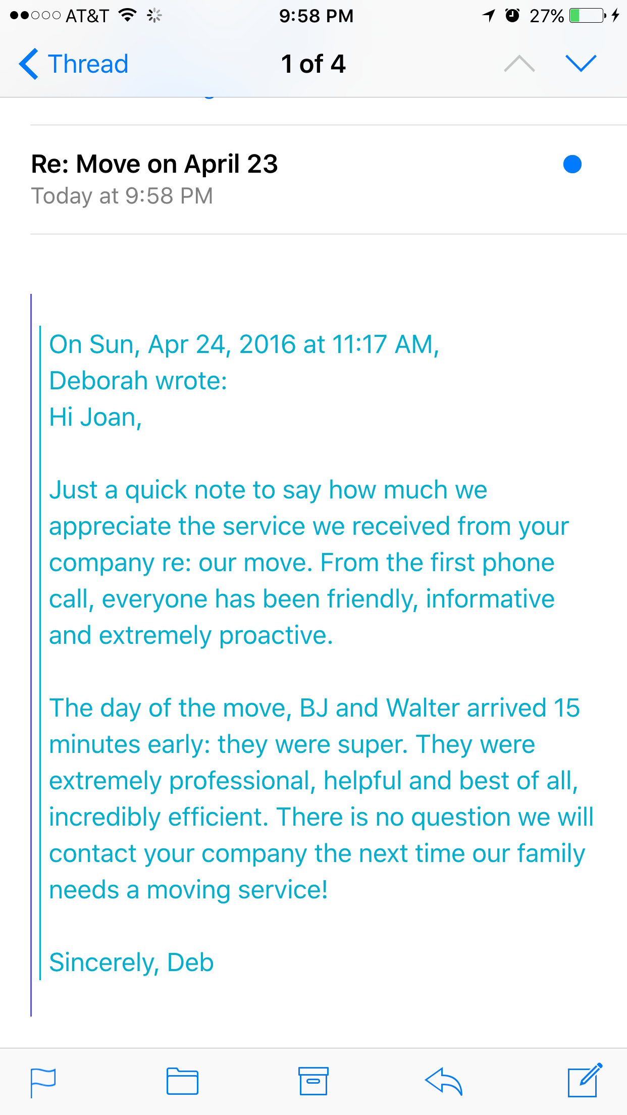 Hi Joan, Just a quick note to say how much we appreciate the service we received from your company re: our move. From the first phone call, everyone has been friendly, informative and extremely proactive. The day of the move, BJ and Walter arrived 15 minutes early: they were super. They were extremely professional, helpful and best of all, incredibly efficient. There is no question we will contact your company the next time our family needs a moving service! Sincerely, Deb